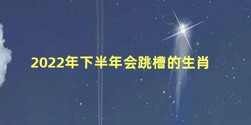 2022年下半年会跳槽的生肖