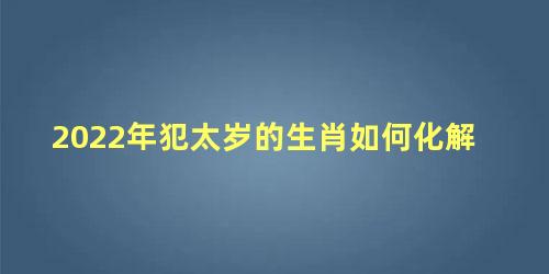 2022年犯太岁的生肖如何化解