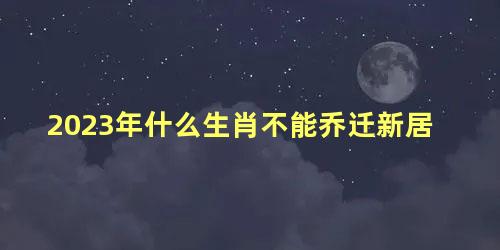 2023年什么生肖不能乔迁新居