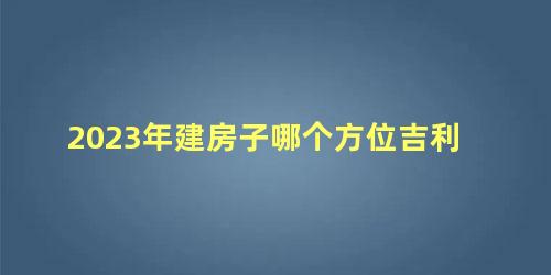 2023年建房子哪个方位吉利