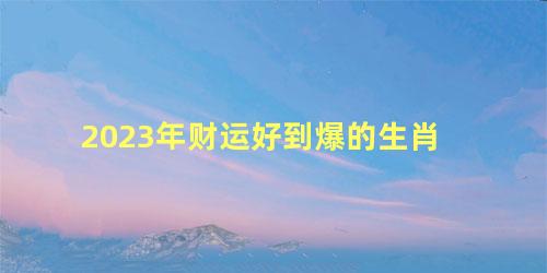 2023年财运好到爆的生肖