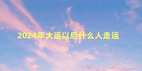 2024年大运以后什么人走运