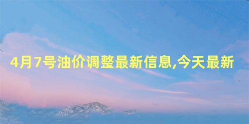 4月7号油价调整最新信息,今天最新