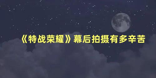 《特战荣耀》幕后拍摄有多辛苦