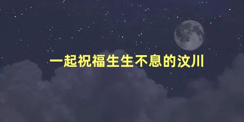 一起祝福生生不息的汶川
