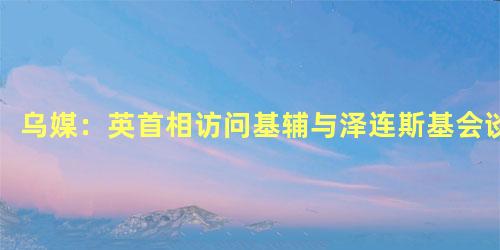 乌媒：英首相访问基辅与泽连斯基会谈