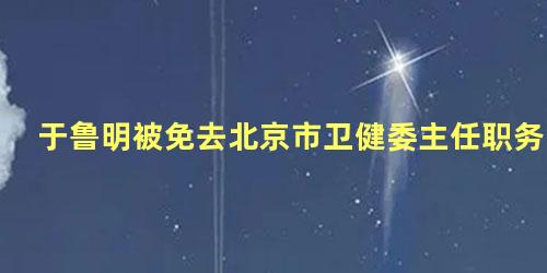 于鲁明被免去北京市卫健委主任职务