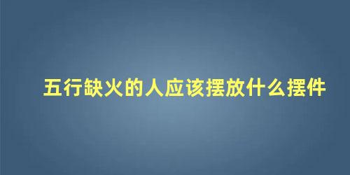 五行缺火的人应该摆放什么摆件