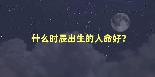 什么时辰出生的人命好？