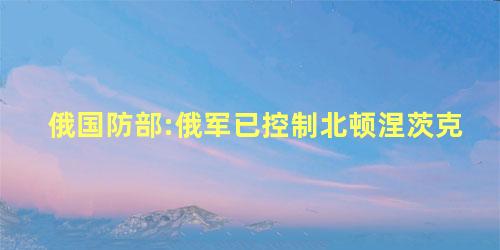 俄国防部:俄军已控制北顿涅茨克