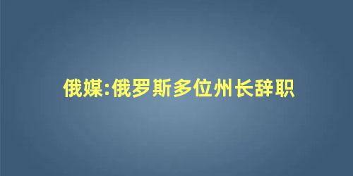 俄媒:俄罗斯多位州长辞职