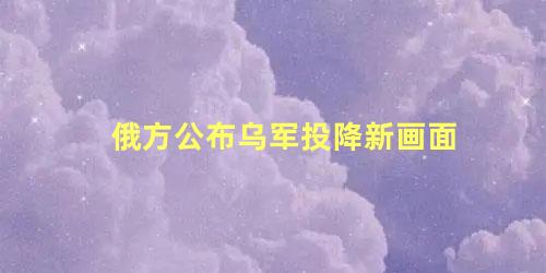 俄方公布乌军投降新画面