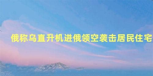 俄称乌直升机进俄领空袭击居民住宅