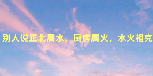 别人说正北属水，厨房属火，水火相克，厨房在正北可以吗？