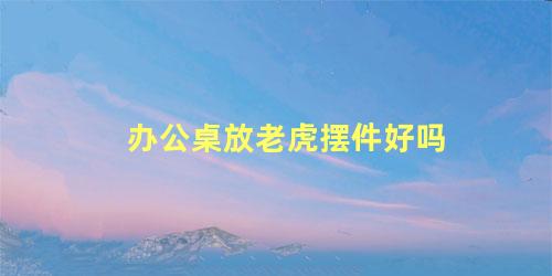 办公桌放老虎摆件好吗