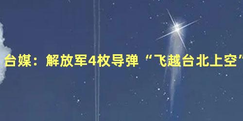 台媒：解放军4枚导弹“飞越台北上空”