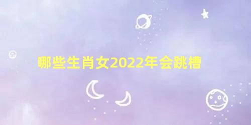 哪些生肖女2022年会跳槽