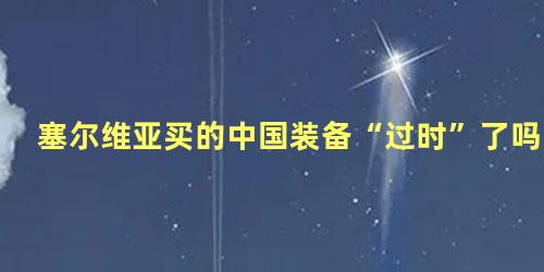 塞尔维亚买的中国装备“过时”了吗