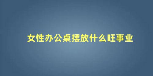 女性办公桌摆放什么旺事业