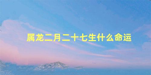 属龙二月二十七生什么命运