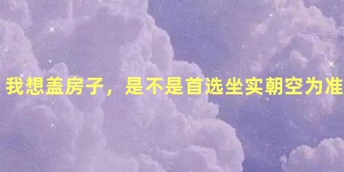我想盖房子，是不是首选坐实朝空为准是吗？