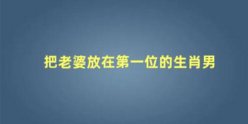 把老婆放在第一位的生肖男