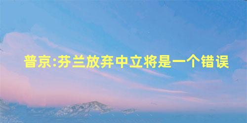 普京:芬兰放弃中立将是一个错误