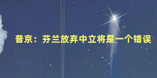 普京：芬兰放弃中立将是一个错误