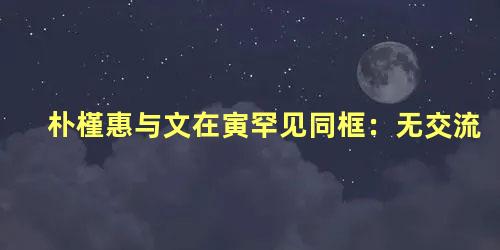 朴槿惠与文在寅罕见同框：无交流