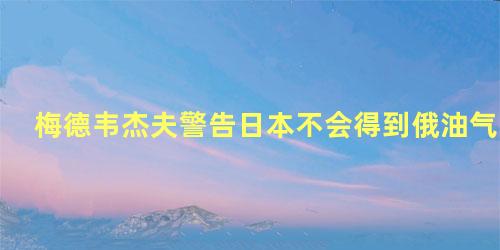 梅德韦杰夫警告日本不会得到俄油气