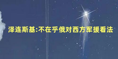 泽连斯基:不在乎俄对西方军援看法