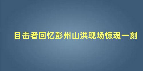 目击者回忆彭州山洪现场惊魂一刻