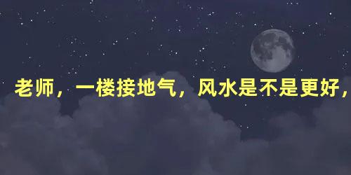 老师，一楼接地气，风水是不是更好，