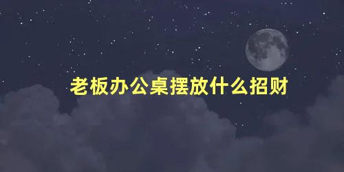 老板办公桌摆放什么招财