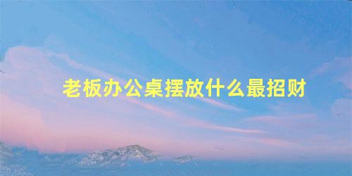 老板办公桌摆放什么最招财