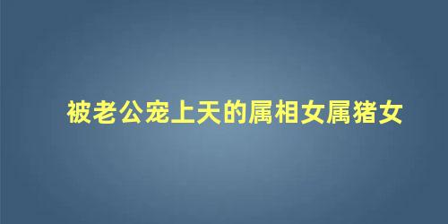 被老公宠上天的属相女属猪女