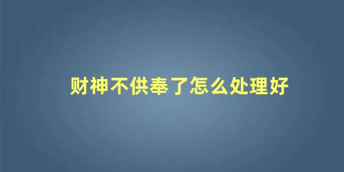 财神不供奉了怎么处理好