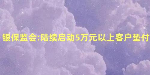银保监会:陆续启动5万元以上客户垫付