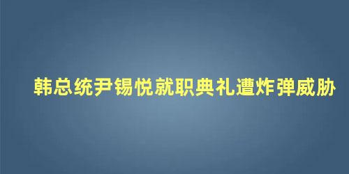 韩总统尹锡悦就职典礼遭炸弹威胁